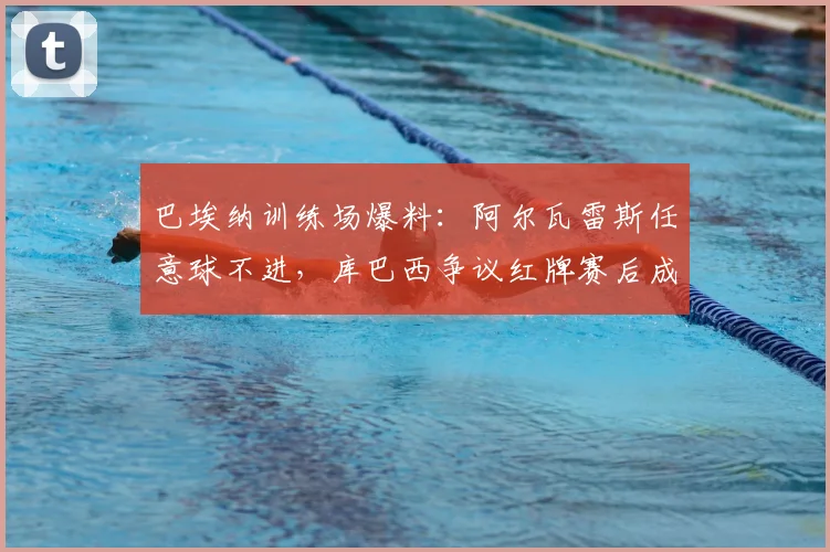 巴埃纳训练场爆料：阿尔瓦雷斯任意球不进，库巴西争议红牌赛后成焦点