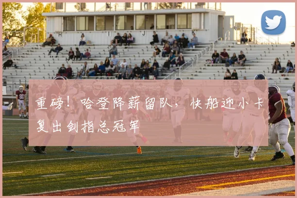 重磅!哈登降薪留队,快船迎小卡复出剑指总冠军