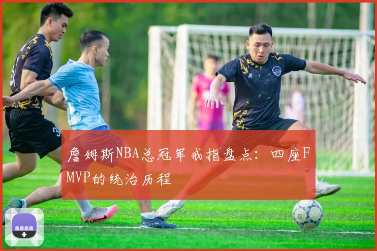 詹姆斯NBA总冠军戒指盘点：四座FMVP的统治历程