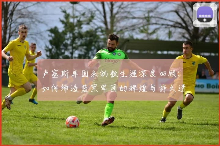 卢塞斯库国米执教生涯深度回顾:如何缔造蓝黑军团的辉煌与持久遗产