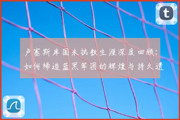 卢塞斯库国米执教生涯深度回顾:如何缔造蓝黑军团的辉煌与持久遗产