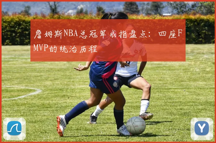 詹姆斯NBA总冠军戒指盘点:四座FMVP的统治历程