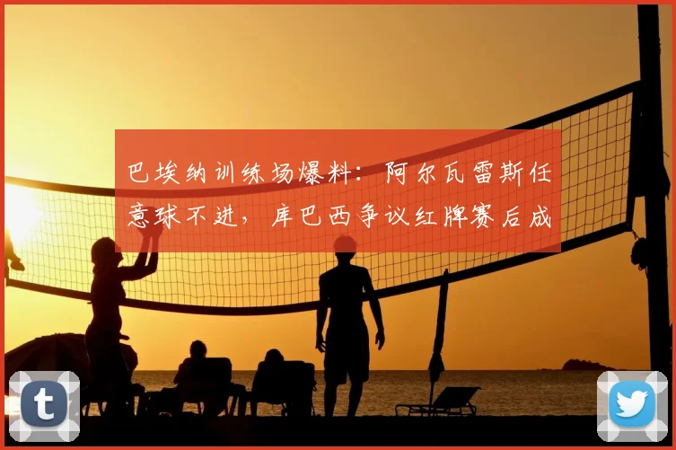 巴埃纳训练场爆料:阿尔瓦雷斯任意球不进,库巴西争议红牌赛后成焦点