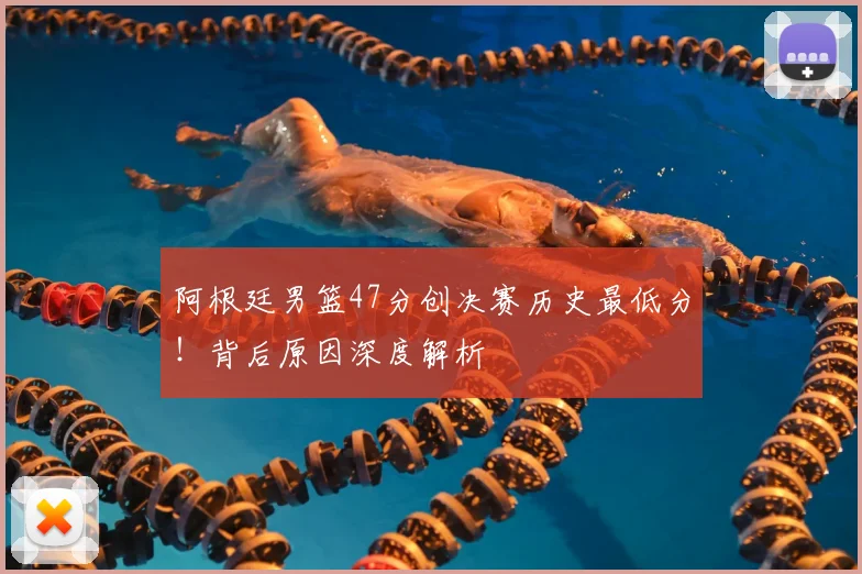 阿根廷男篮47分创决赛历史最低分！背后原因深度解析