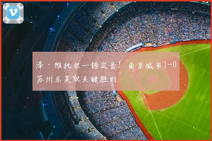 泽·维托尔一锤定音!南京城市1-0苏州东吴取关键胜利