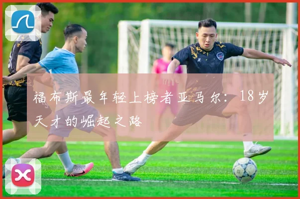 福布斯最年轻上榜者亚马尔：18岁天才的崛起之路