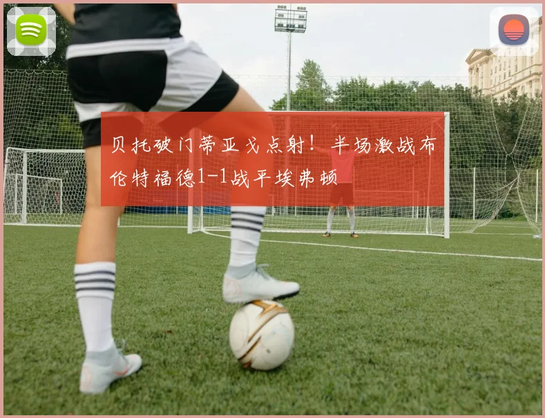 贝托破门蒂亚戈点射!半场激战布伦特福德1-1战平埃弗顿
