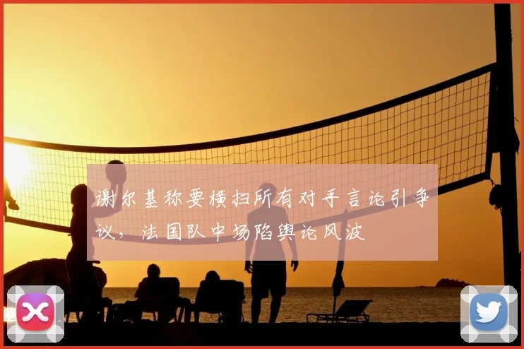谢尔基称要横扫所有对手言论引争议，法国队中场陷舆论风波