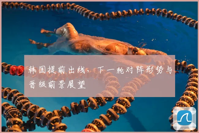 韩国提前出线,下一轮对阵形势与晋级前景展望