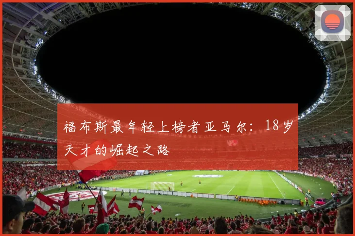 福布斯最年轻上榜者亚马尔：18岁天才的崛起之路