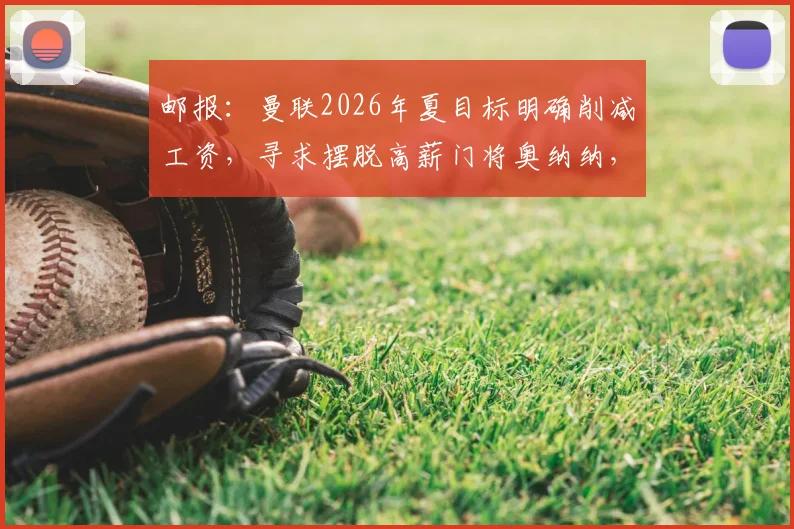 邮报:曼联2026年夏目标明确削减工资,寻求摆脱高薪门将奥纳纳,清洗计划引发热议