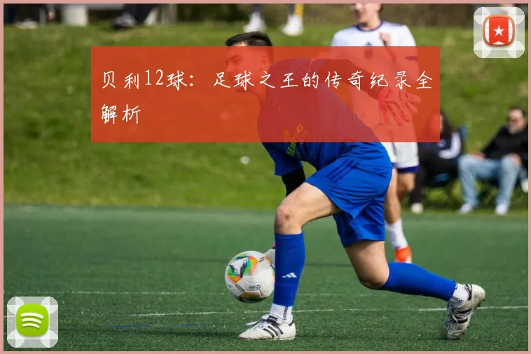 贝利12球:足球之王的传奇纪录全解析