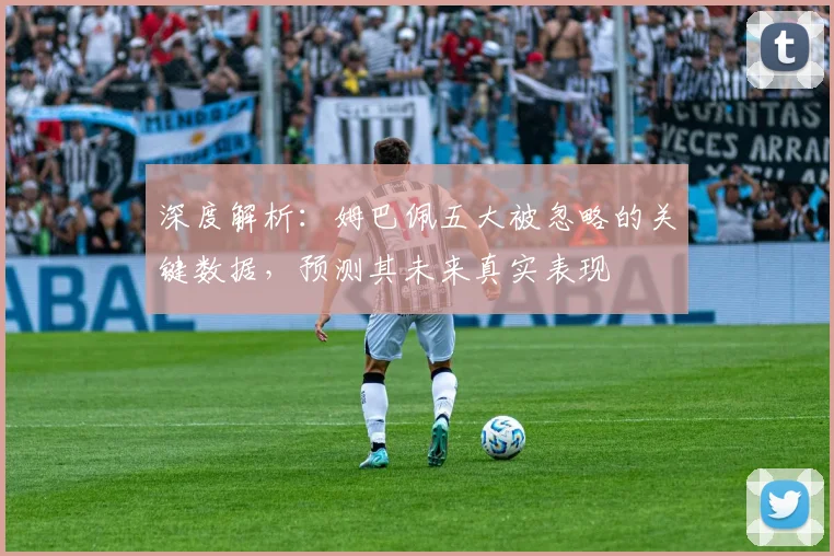 深度解析:姆巴佩五大被忽略的关键数据,预测其未来真实表现
