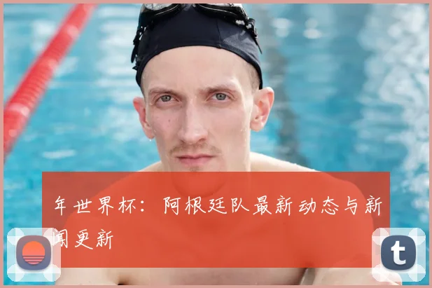 年世界杯：阿根廷队最新动态与新闻更新