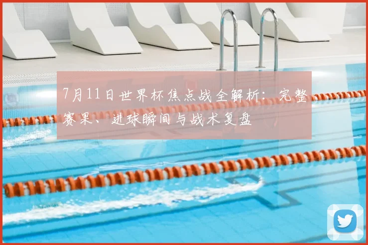 7月11日世界杯焦点战全解析：完整赛果、进球瞬间与战术复盘