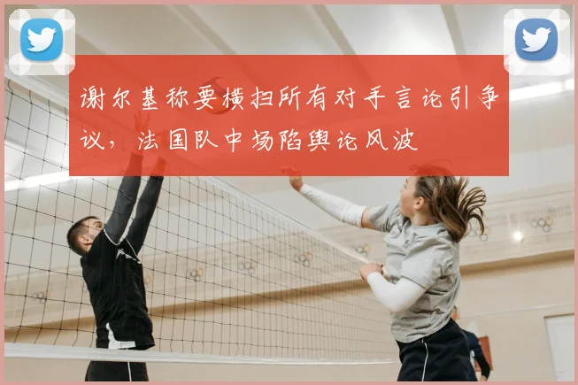 谢尔基称要横扫所有对手言论引争议,法国队中场陷舆论风波
